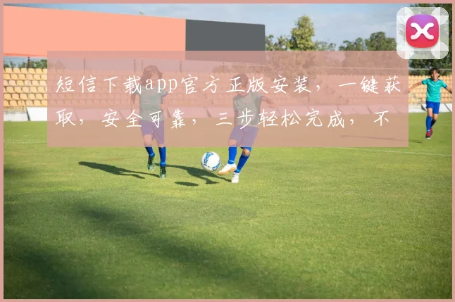 短信下载app官方正版安装，一键获取，安全可靠，三步轻松完成，不容错过