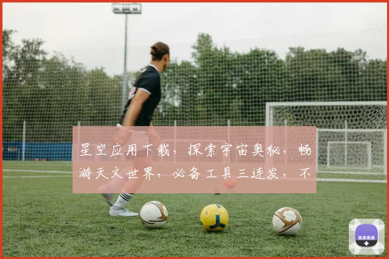 星空应用下载，探索宇宙奥秘，畅游天文世界，必备工具三连发，不容错过