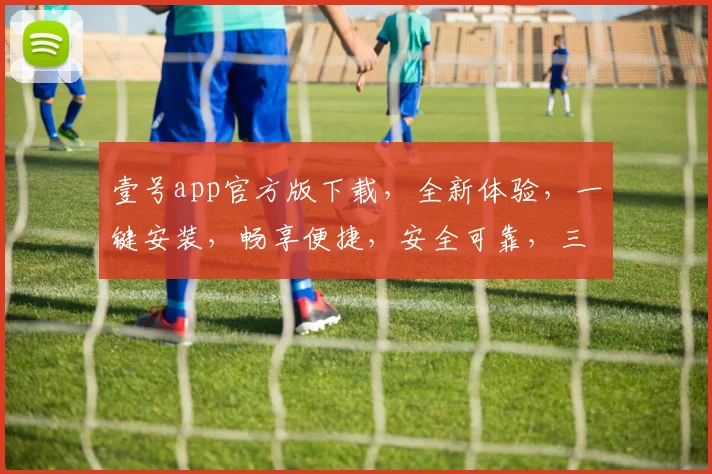 壹号app官方版下载，全新体验，一键安装，畅享便捷，安全可靠，三重保障，不容错过，必下体验