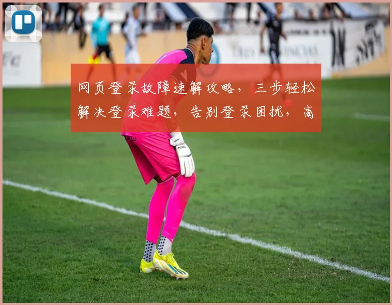 网页登录故障速解攻略，三步轻松解决登录难题，告别登录困扰，高效体验再现