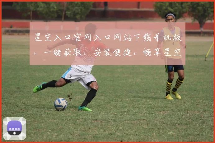 星空入口官网入口网站下载手机版，一键获取，安装便捷，畅享星空之旅，三重福利，不容错过，惊喜不断