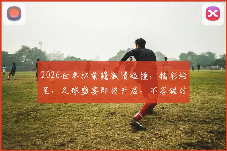 2026世界杯前瞻激情碰撞，精彩纷呈，足球盛宴即将开启，不容错过